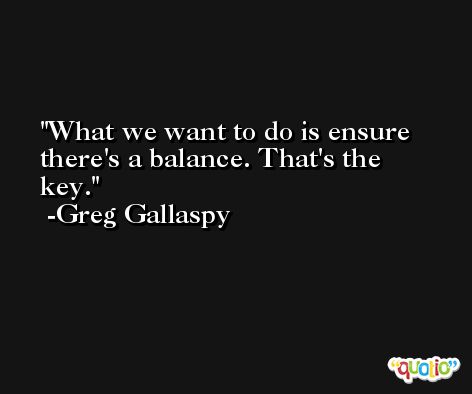 What we want to do is ensure there's a balance. That's the key. -Greg Gallaspy