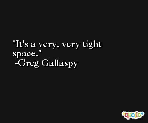 It's a very, very tight space. -Greg Gallaspy
