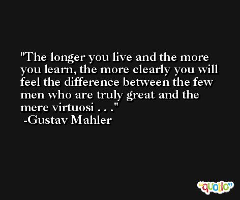 The longer you live and the more you learn, the more clearly you will feel the difference between the few men who are truly great and the mere virtuosi . . . -Gustav Mahler