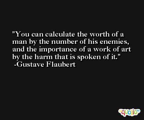 You can calculate the worth of a man by the number of his enemies, and the importance of a work of art by the harm that is spoken of it. -Gustave Flaubert