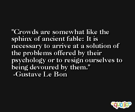 Crowds are somewhat like the sphinx of ancient fable: It is necessary to arrive at a solution of the problems offered by their psychology or to resign ourselves to being devoured by them. -Gustave Le Bon