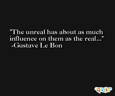The unreal has about as much influence on them as the real... -Gustave Le Bon