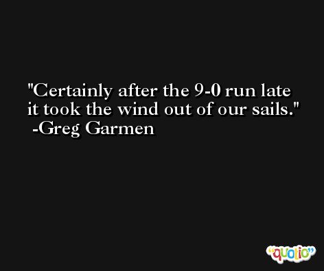 Certainly after the 9-0 run late it took the wind out of our sails. -Greg Garmen