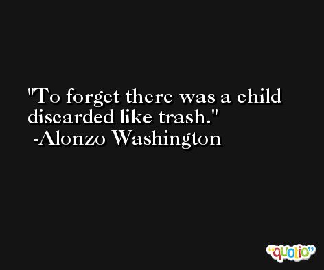 To forget there was a child discarded like trash. -Alonzo Washington
