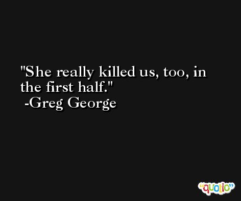 She really killed us, too, in the first half. -Greg George