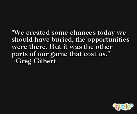 We created some chances today we should have buried, the opportunities were there. But it was the other parts of our game that cost us. -Greg Gilbert