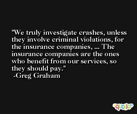 We truly investigate crashes, unless they involve criminal violations, for the insurance companies, ... The insurance companies are the ones who benefit from our services, so they should pay. -Greg Graham
