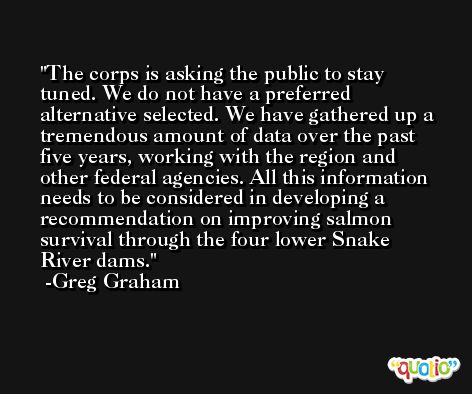The corps is asking the public to stay tuned. We do not have a preferred alternative selected. We have gathered up a tremendous amount of data over the past five years, working with the region and other federal agencies. All this information needs to be considered in developing a recommendation on improving salmon survival through the four lower Snake River dams. -Greg Graham