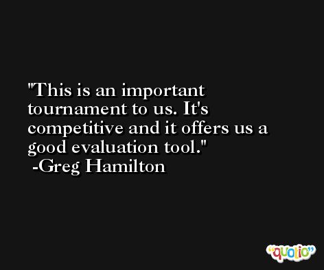 This is an important tournament to us. It's competitive and it offers us a good evaluation tool. -Greg Hamilton