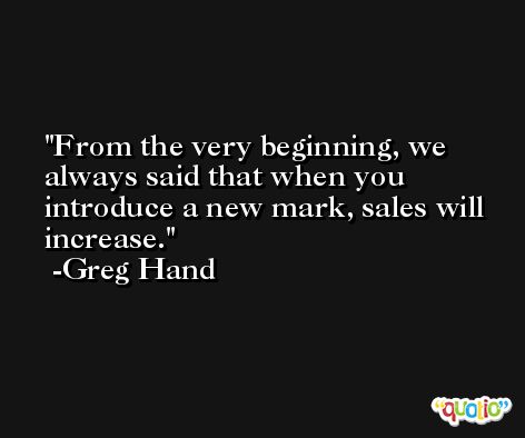 From the very beginning, we always said that when you introduce a new mark, sales will increase. -Greg Hand