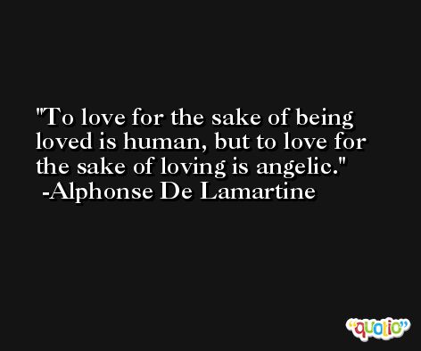 To love for the sake of being loved is human, but to love for the sake of loving is angelic. -Alphonse De Lamartine