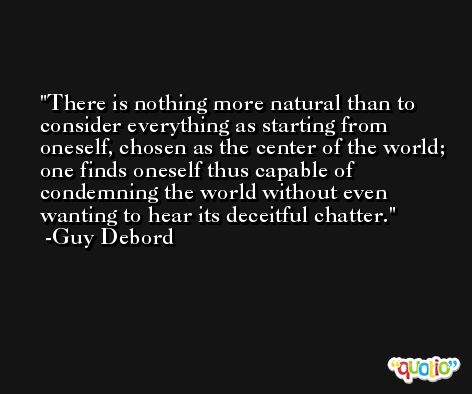 There is nothing more natural than to consider everything as starting from oneself, chosen as the center of the world; one finds oneself thus capable of condemning the world without even wanting to hear its deceitful chatter. -Guy Debord