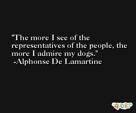 The more I see of the representatives of the people, the more I admire my dogs. -Alphonse De Lamartine