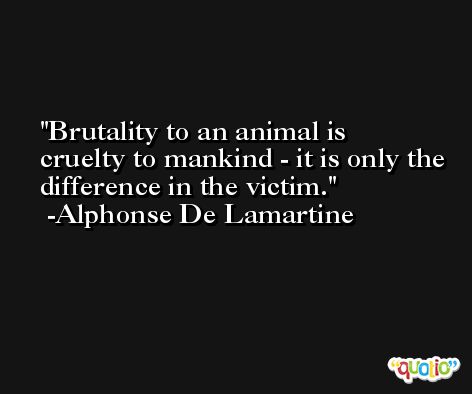Brutality to an animal is cruelty to mankind - it is only the difference in the victim. -Alphonse De Lamartine