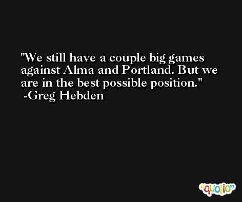 We still have a couple big games against Alma and Portland. But we are in the best possible position. -Greg Hebden