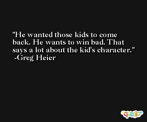 He wanted those kids to come back. He wants to win bad. That says a lot about the kid's character. -Greg Heier