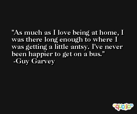 As much as I love being at home, I was there long enough to where I was getting a little antsy. I've never been happier to get on a bus. -Guy Garvey