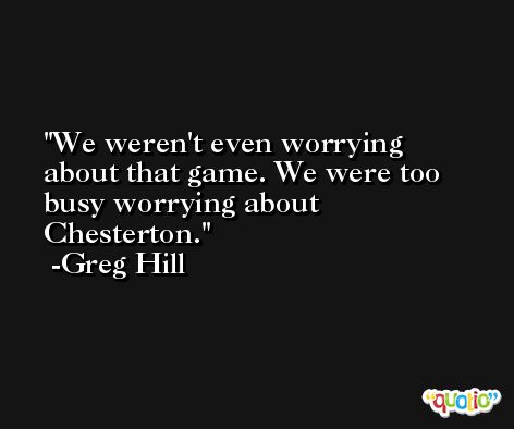 We weren't even worrying about that game. We were too busy worrying about Chesterton. -Greg Hill