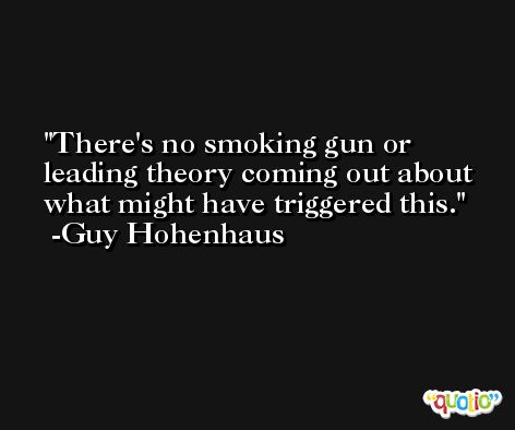 There's no smoking gun or leading theory coming out about what might have triggered this. -Guy Hohenhaus
