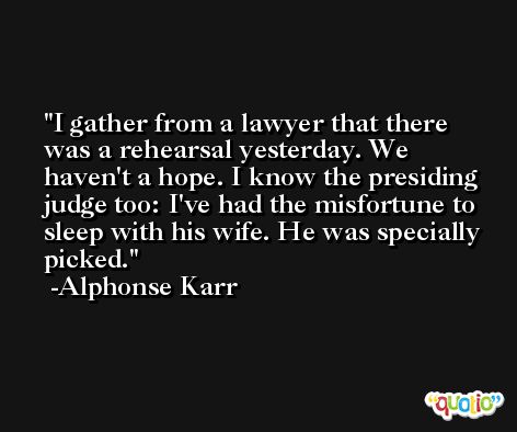 I gather from a lawyer that there was a rehearsal yesterday. We haven't a hope. I know the presiding judge too: I've had the misfortune to sleep with his wife. He was specially picked. -Alphonse Karr