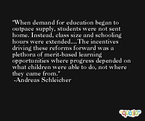 When demand for education began to outpace supply, students were not sent home. Instead, class size and schooling hours were extended....The incentives driving these reforms forward was a plethora of merit-based learning opportunities where progress depended on what children were able to do, not where they came from. -Andreas Schleicher