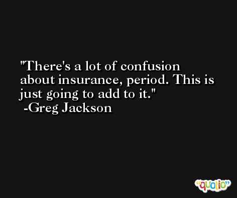 There's a lot of confusion about insurance, period. This is just going to add to it. -Greg Jackson