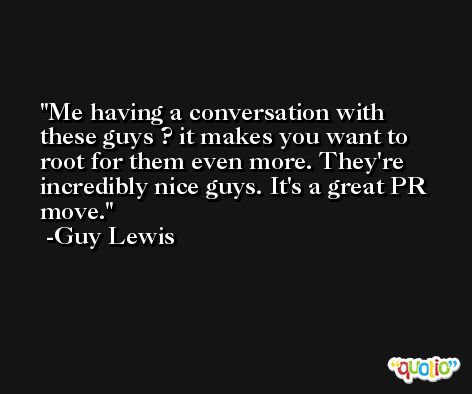 Me having a conversation with these guys ? it makes you want to root for them even more. They're incredibly nice guys. It's a great PR move. -Guy Lewis