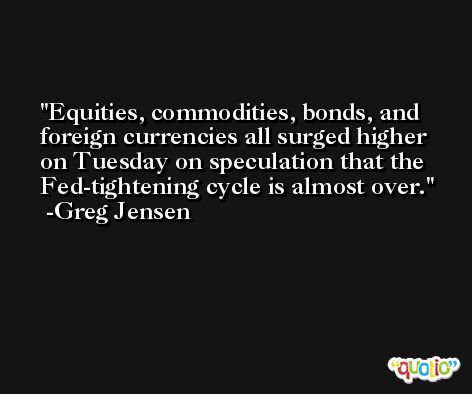 Equities, commodities, bonds, and foreign currencies all surged higher on Tuesday on speculation that the Fed-tightening cycle is almost over. -Greg Jensen