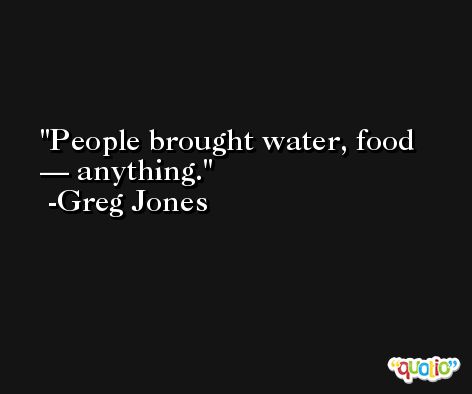 People brought water, food — anything. -Greg Jones
