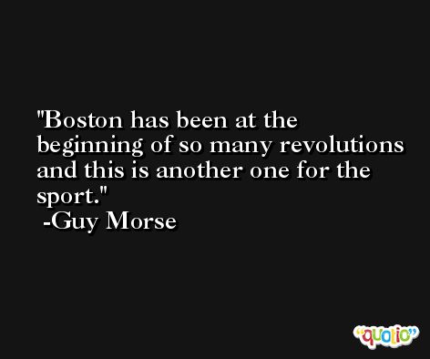 Boston has been at the beginning of so many revolutions and this is another one for the sport. -Guy Morse