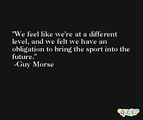 We feel like we're at a different level, and we felt we have an obligation to bring the sport into the future. -Guy Morse