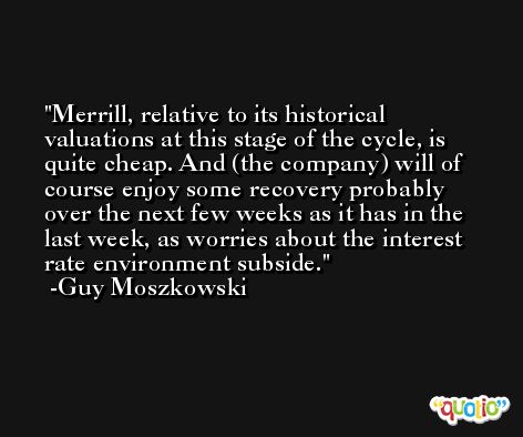 Merrill, relative to its historical valuations at this stage of the cycle, is quite cheap. And (the company) will of course enjoy some recovery probably over the next few weeks as it has in the last week, as worries about the interest rate environment subside. -Guy Moszkowski