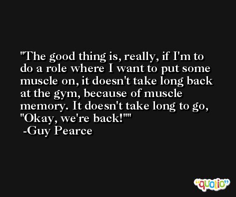 The good thing is, really, if I'm to do a role where I want to put some muscle on, it doesn't take long back at the gym, because of muscle memory. It doesn't take long to go, 'Okay, we're back!' -Guy Pearce