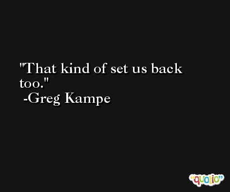 That kind of set us back too. -Greg Kampe