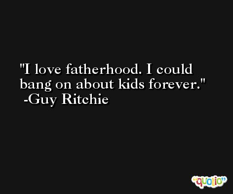 I love fatherhood. I could bang on about kids forever. -Guy Ritchie