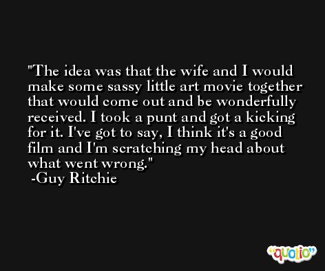 The idea was that the wife and I would make some sassy little art movie together that would come out and be wonderfully received. I took a punt and got a kicking for it. I've got to say, I think it's a good film and I'm scratching my head about what went wrong. -Guy Ritchie