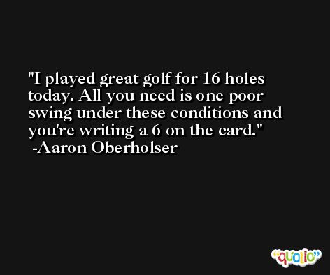 I played great golf for 16 holes today. All you need is one poor swing under these conditions and you're writing a 6 on the card. -Aaron Oberholser