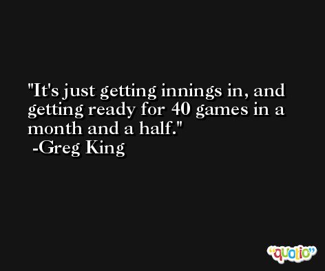 It's just getting innings in, and getting ready for 40 games in a month and a half. -Greg King