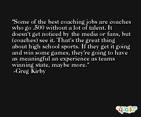 Some of the best coaching jobs are coaches who go .500 without a lot of talent. It doesn't get noticed by the media or fans, but (coaches) see it. That's the great thing about high school sports. If they get it going and win some games, they're going to have as meaningful an experience as teams winning state, maybe more. -Greg Kirby