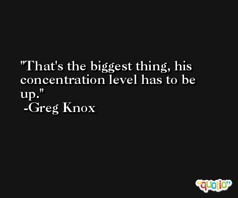 That's the biggest thing, his concentration level has to be up. -Greg Knox