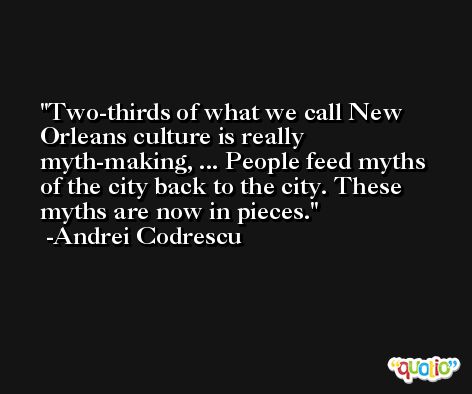 Two-thirds of what we call New Orleans culture is really myth-making, ... People feed myths of the city back to the city. These myths are now in pieces. -Andrei Codrescu