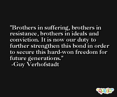 Brothers in suffering, brothers in resistance, brothers in ideals and conviction. It is now our duty to further strengthen this bond in order to secure this hard-won freedom for future generations. -Guy Verhofstadt