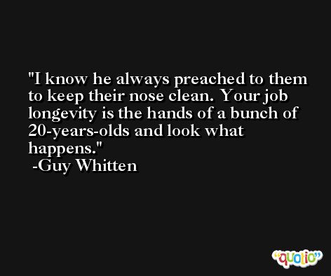 I know he always preached to them to keep their nose clean. Your job longevity is the hands of a bunch of 20-years-olds and look what happens. -Guy Whitten