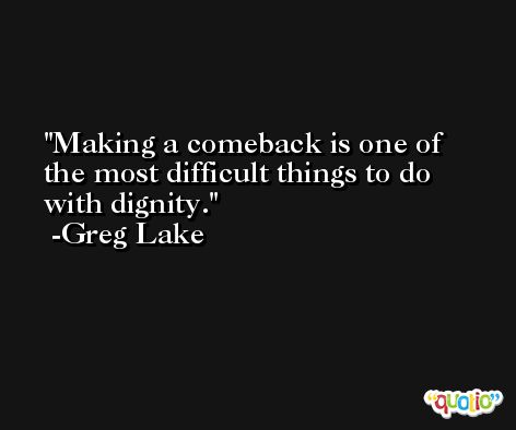 Making a comeback is one of the most difficult things to do with dignity. -Greg Lake