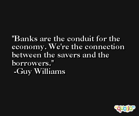Banks are the conduit for the economy. We're the connection between the savers and the borrowers. -Guy Williams