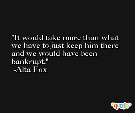 It would take more than what we have to just keep him there and we would have been bankrupt. -Alta Fox