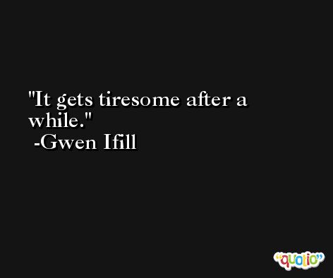 It gets tiresome after a while. -Gwen Ifill