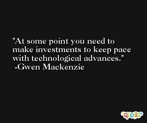 At some point you need to make investments to keep pace with technological advances. -Gwen Mackenzie