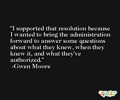 I supported that resolution because I wanted to bring the administration forward to answer some questions about what they knew, when they knew it, and what they've authorized. -Gwen Moore