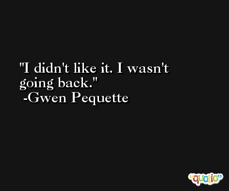 I didn't like it. I wasn't going back. -Gwen Pequette